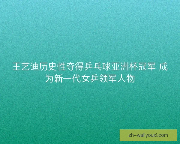 王艺迪历史性夺得乒乓球亚洲杯冠军 成为新一代女乒领军人物