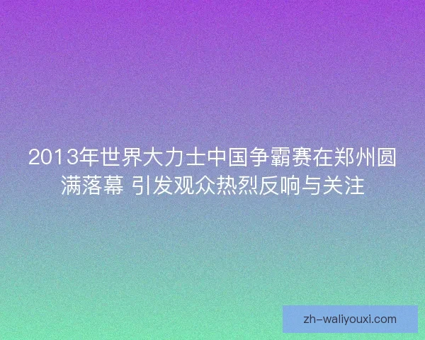 2013年世界大力士中国争霸赛在郑州圆满落幕 引发观众热烈反响与关注