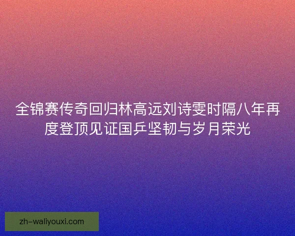全锦赛传奇回归林高远刘诗雯时隔八年再度登顶见证国乒坚韧与岁月荣光 全锦赛传奇回归林高远刘诗雯时隔八年再度登顶见证国乒坚韧与岁月荣光