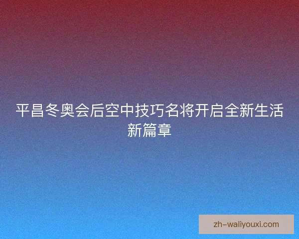平昌冬奥会后空中技巧名将开启全新生活新篇章