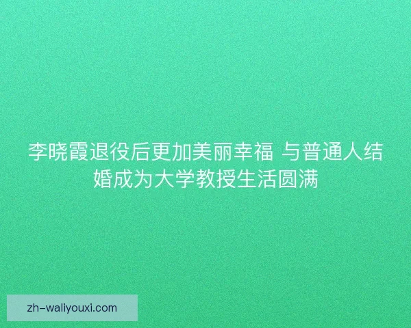 李晓霞退役后更加美丽幸福 与普通人结婚成为大学教授生活圆满