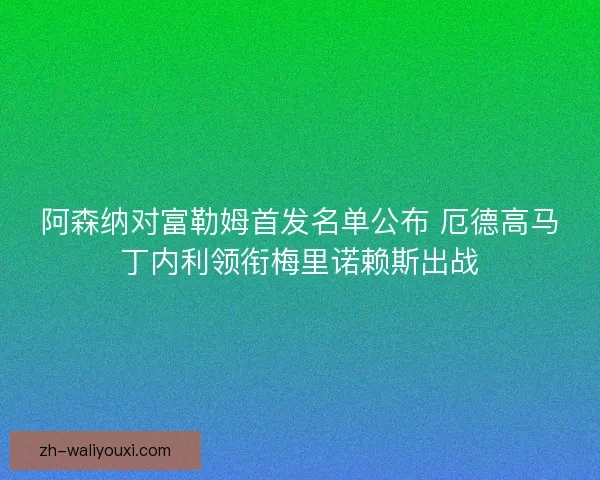 阿森纳对富勒姆首发名单公布 厄德高马丁内利领衔梅里诺赖斯出战