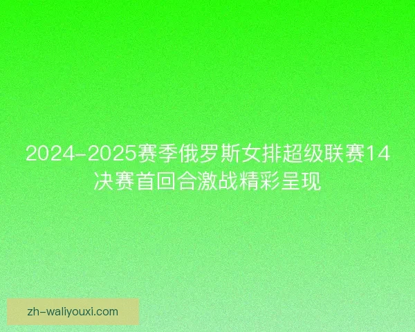 2024-2025赛季俄罗斯女排超级联赛14决赛首回合激战精彩呈现 2024-2025赛季俄罗斯女排超级联赛14决赛首回合激战精彩呈现