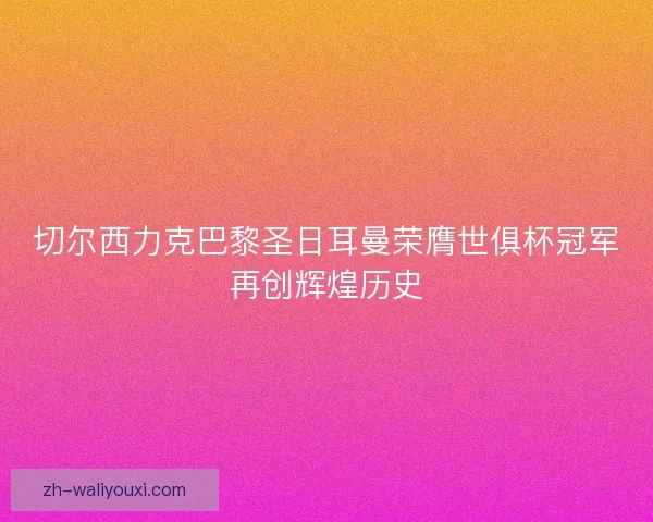 切尔西力克巴黎圣日耳曼荣膺世俱杯冠军再创辉煌历史