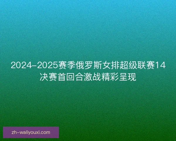 2024-2025赛季俄罗斯女排超级联赛14决赛首回合激战精彩呈现