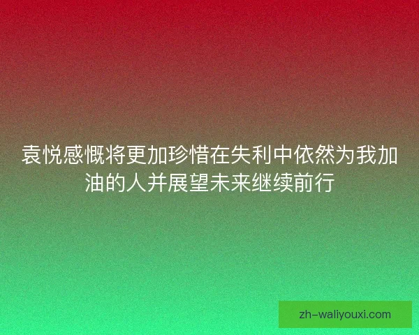 袁悦感慨将更加珍惜在失利中依然为我加油的人并展望未来继续前行