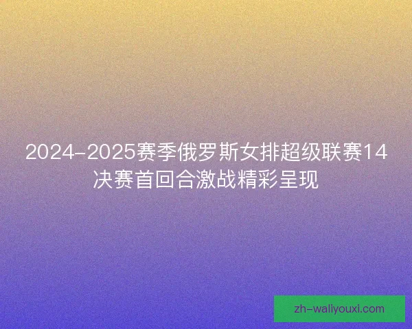 2024-2025赛季俄罗斯女排超级联赛14决赛首回合激战精彩呈现