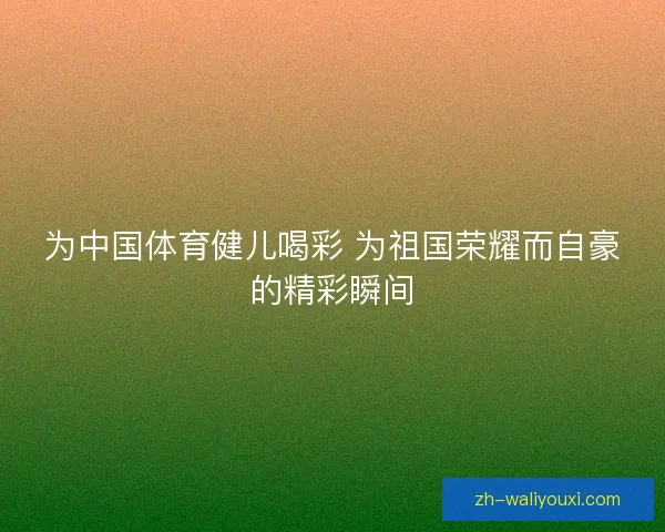 为中国体育健儿喝彩 为祖国荣耀而自豪的精彩瞬间
