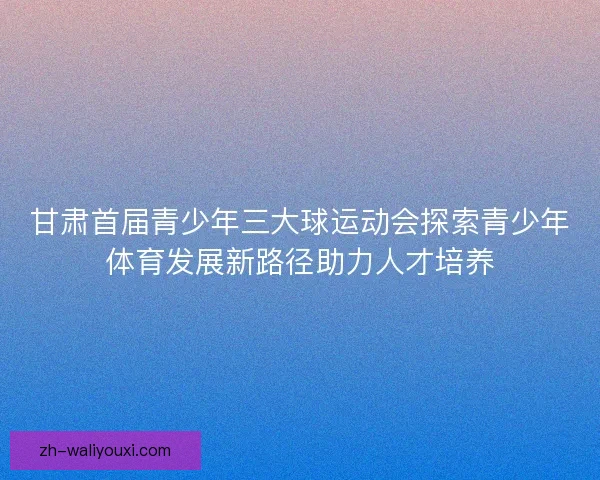 甘肃首届青少年三大球运动会探索青少年体育发展新路径助力人才培养