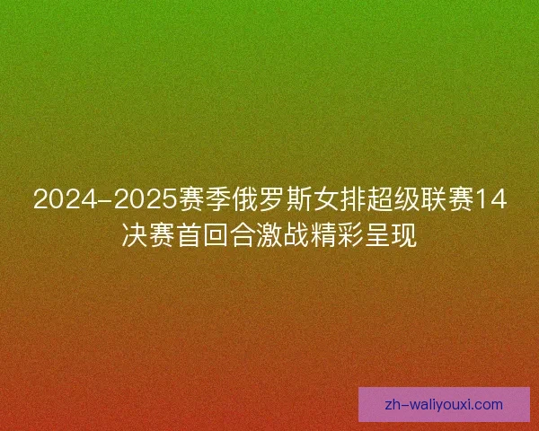 2024-2025赛季俄罗斯女排超级联赛14决赛首回合激战精彩呈现