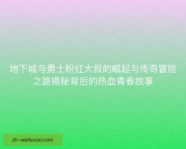 地下城与勇士粉红大叔的崛起与传奇冒险之路揭秘背后的热血青春故事