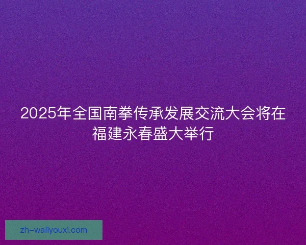2025年全国南拳传承发展交流大会将在福建永春盛大举行
