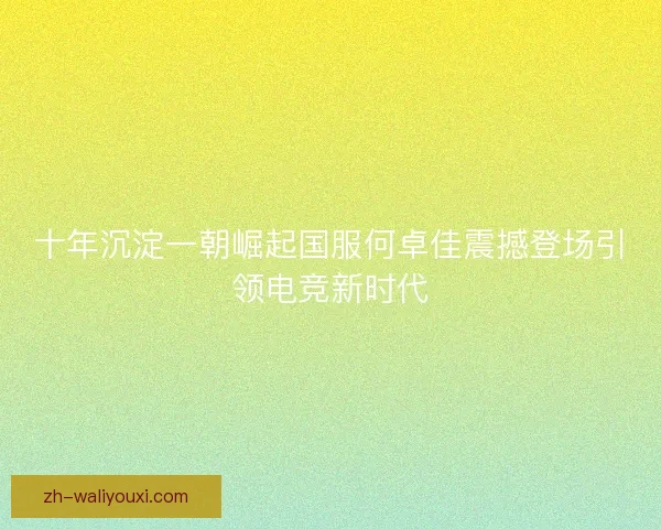 十年沉淀一朝崛起国服何卓佳震撼登场引领电竞新时代